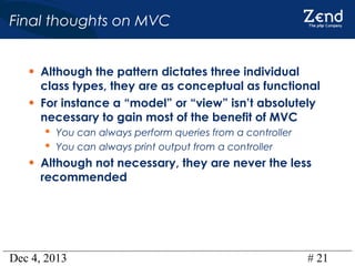 Final thoughts on MVC
• Although the pattern dictates three individual
•

class types, they are as conceptual as functional
For instance a “model” or “view” isn’t absolutely
necessary to gain most of the benefit of MVC
 You can always perform queries from a controller
 You can always print output from a controller

• Although not necessary, they are never the less
recommended

Dec 4, 2013

# 21

 