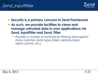 Zend_InputFilter
• Security is a primary concern in Zend Framework
• As such, we provide facilities to clean and
manage untrusted data in your applications via
Zend_InputFilter and Zend_Filter

 Provides a number of methods for filtering data against
many common data types (digits, alphanumeric,
alpha, phone, etc.)

Dec 4, 2013

# 23

 