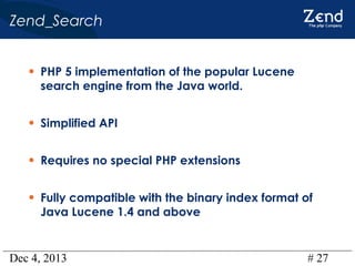 Zend_Search
• PHP 5 implementation of the popular Lucene
search engine from the Java world.

• Simplified API
• Requires no special PHP extensions
• Fully compatible with the binary index format of
Java Lucene 1.4 and above

Dec 4, 2013

# 27

 