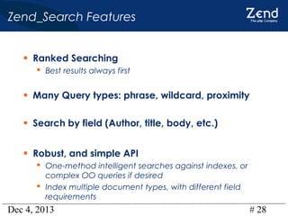 Zend_Search Features
• Ranked Searching
 Best results always first

• Many Query types: phrase, wildcard, proximity
• Search by field (Author, title, body, etc.)
• Robust, and simple API
 One-method intelligent searches against indexes, or
complex OO queries if desired
 Index multiple document types, with different field
requirements

Dec 4, 2013

# 28

 