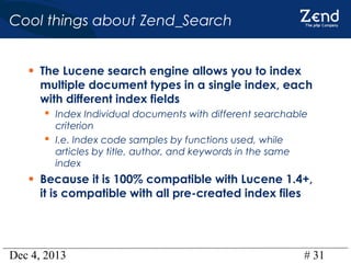 Cool things about Zend_Search
• The Lucene search engine allows you to index

multiple document types in a single index, each
with different index fields
 Index Individual documents with different searchable
criterion
 I.e. Index code samples by functions used, while
articles by title, author, and keywords in the same
index

• Because it is 100% compatible with Lucene 1.4+,
it is compatible with all pre-created index files

Dec 4, 2013

# 31

 