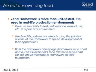 We eat our own dog food
• Zend Framework is more than unit-tested, it is
used in real-life production environments

 Gives us the ability to test performance, ease of use,
etc. in a practical environment

 Zend and its partners are already using the preview

release of the Framework to speed development of
their applications

 Both the Framework homepage (framework.zend.com)
and our new Developer’s Zone (devzone.zend.com)
use the preview release of Framework as their
foundation.

Dec 4, 2013

#8

 