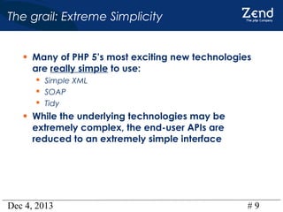 The grail: Extreme Simplicity
• Many of PHP 5’s most exciting new technologies
are really simple to use:
 Simple XML
 SOAP
 Tidy

• While the underlying technologies may be
extremely complex, the end-user APIs are
reduced to an extremely simple interface

Dec 4, 2013

#9

 