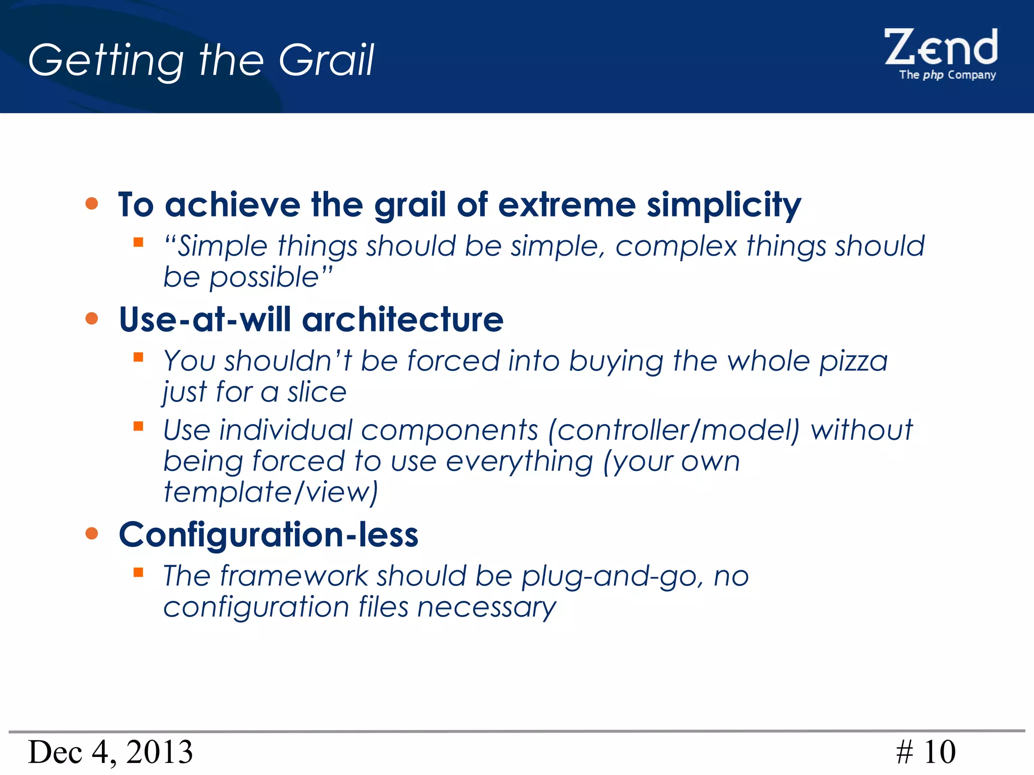 Getting the Grail
• To achieve the grail of extreme simplicity
 “Simple things should be simple, complex things should
be possible”

• Use-at-will architecture
 You shouldn’t be forced into buying the whole pizza

just for a slice
 Use individual components (controller/model) without
being forced to use everything (your own
template/view)

• Configuration-less

 The framework should be plug-and-go, no
configuration files necessary

Dec 4, 2013

# 10

 