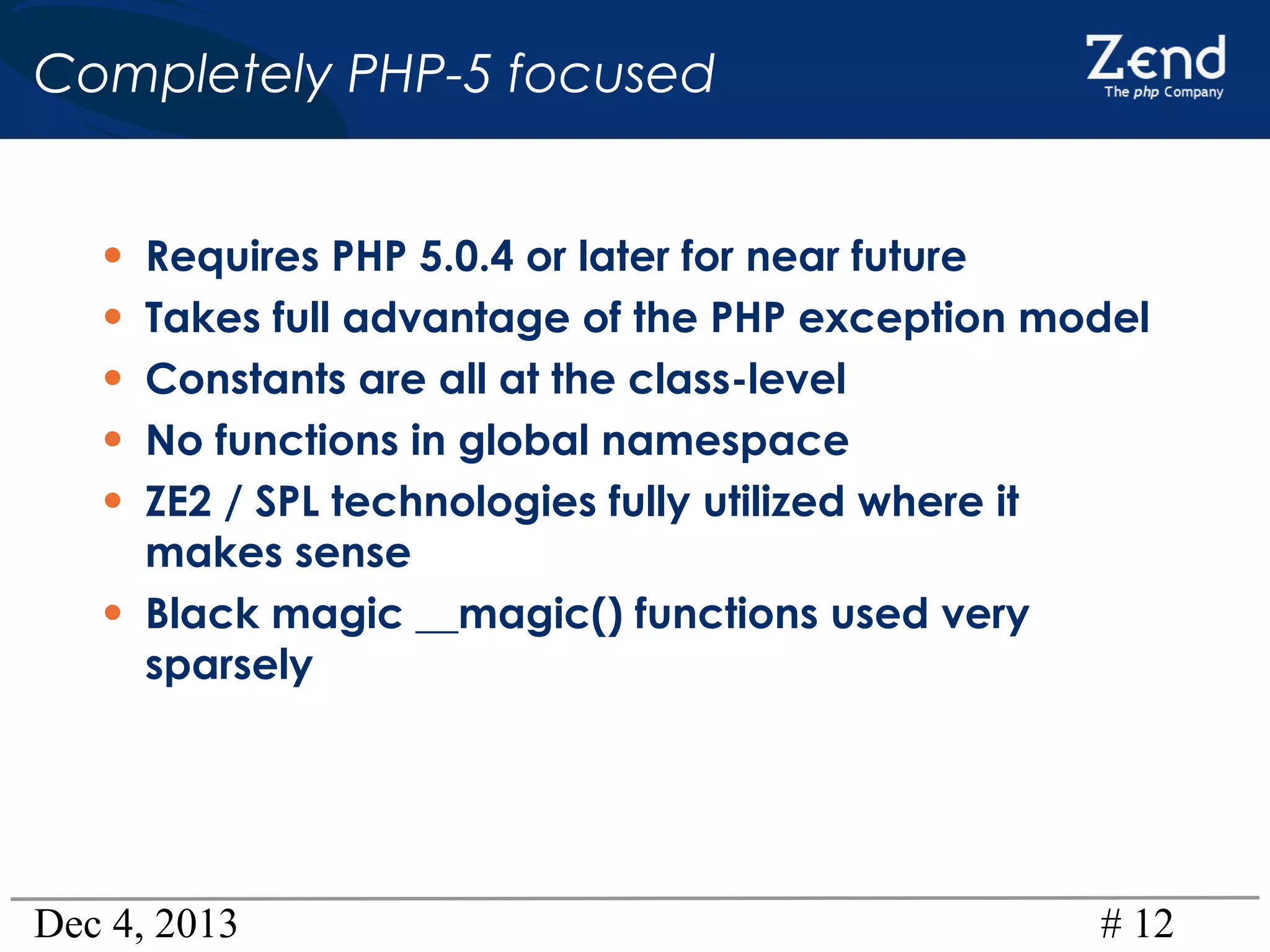 Completely PHP-5 focused
•
•
•
•
•
•

Requires PHP 5.0.4 or later for near future
Takes full advantage of the PHP exception model
Constants are all at the class-level
No functions in global namespace
ZE2 / SPL technologies fully utilized where it
makes sense
Black magic __magic() functions used very
sparsely

Dec 4, 2013

# 12

 