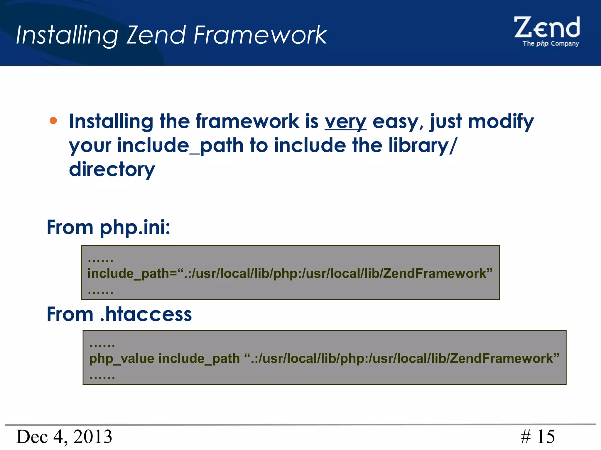 Installing Zend Framework
• Installing the framework is very easy, just modify
your include_path to include the library/
directory

From php.ini:
……
include_path=“.:/usr/local/lib/php:/usr/local/lib/ZendFramework”
……

From .htaccess
……
php_value include_path “.:/usr/local/lib/php:/usr/local/lib/ZendFramework”
……

Dec 4, 2013

# 15

 