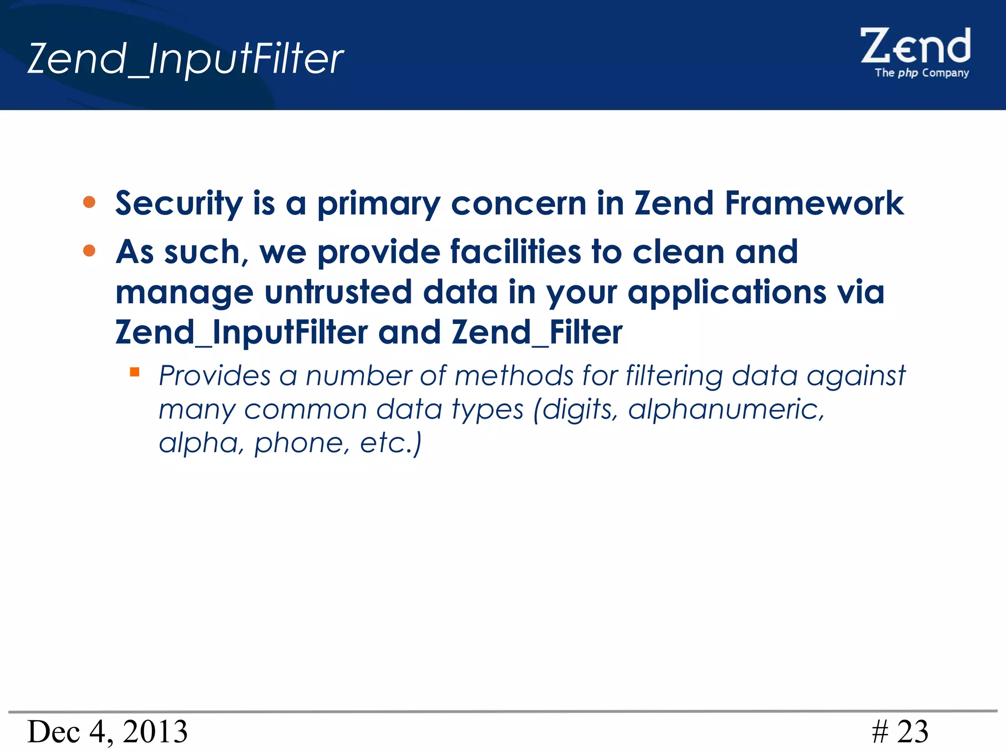 Zend_InputFilter
• Security is a primary concern in Zend Framework
• As such, we provide facilities to clean and
manage untrusted data in your applications via
Zend_InputFilter and Zend_Filter

 Provides a number of methods for filtering data against
many common data types (digits, alphanumeric,
alpha, phone, etc.)

Dec 4, 2013

# 23

 