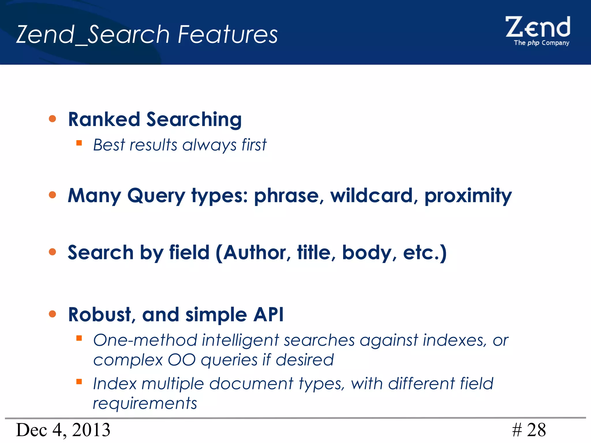 Zend_Search Features
• Ranked Searching
 Best results always first

• Many Query types: phrase, wildcard, proximity
• Search by field (Author, title, body, etc.)
• Robust, and simple API
 One-method intelligent searches against indexes, or
complex OO queries if desired
 Index multiple document types, with different field
requirements

Dec 4, 2013

# 28

 