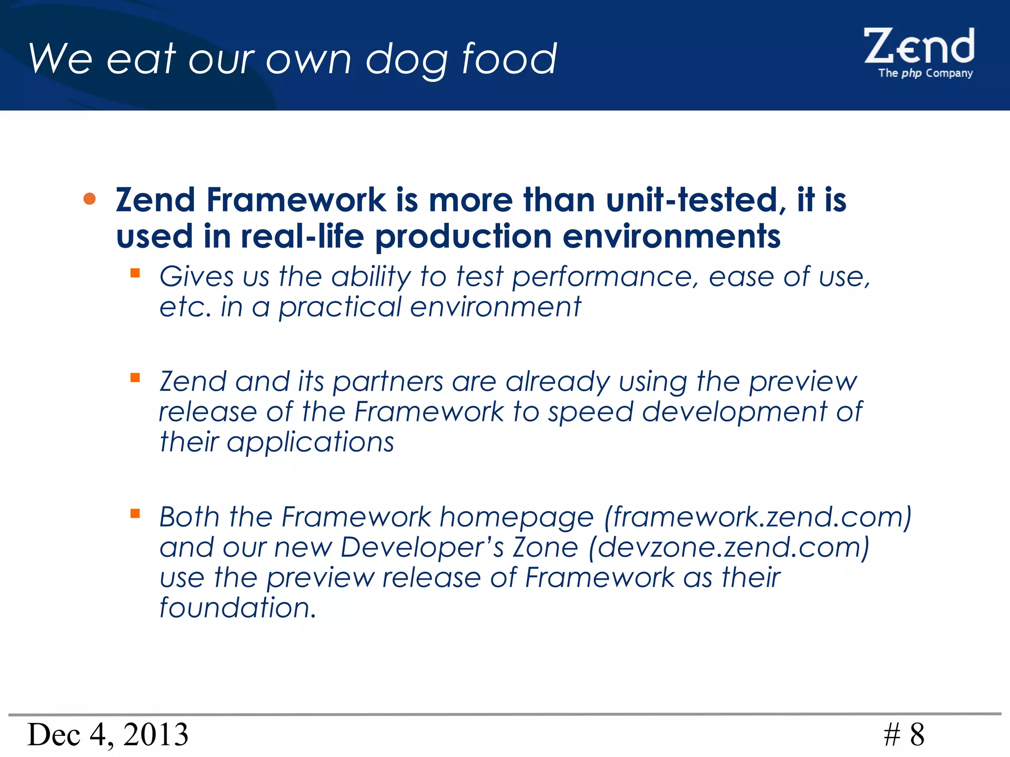 We eat our own dog food
• Zend Framework is more than unit-tested, it is
used in real-life production environments

 Gives us the ability to test performance, ease of use,
etc. in a practical environment

 Zend and its partners are already using the preview

release of the Framework to speed development of
their applications

 Both the Framework homepage (framework.zend.com)
and our new Developer’s Zone (devzone.zend.com)
use the preview release of Framework as their
foundation.

Dec 4, 2013

#8

 