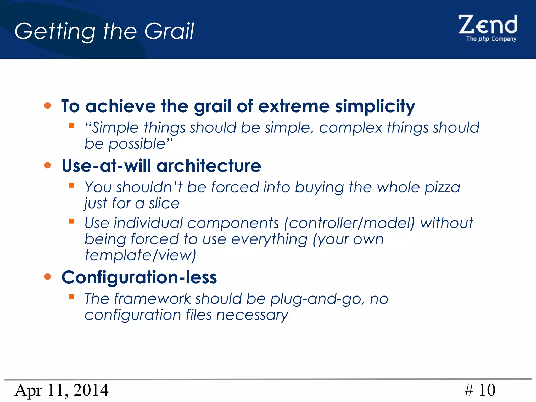 Apr 11, 2014 # 10
Getting the Grail
• To achieve the grail of extreme simplicity
 “Simple things should be simple, complex things should
be possible”
• Use-at-will architecture
 You shouldn’t be forced into buying the whole pizza
just for a slice
 Use individual components (controller/model) without
being forced to use everything (your own
template/view)
• Configuration-less
 The framework should be plug-and-go, no
configuration files necessary
 