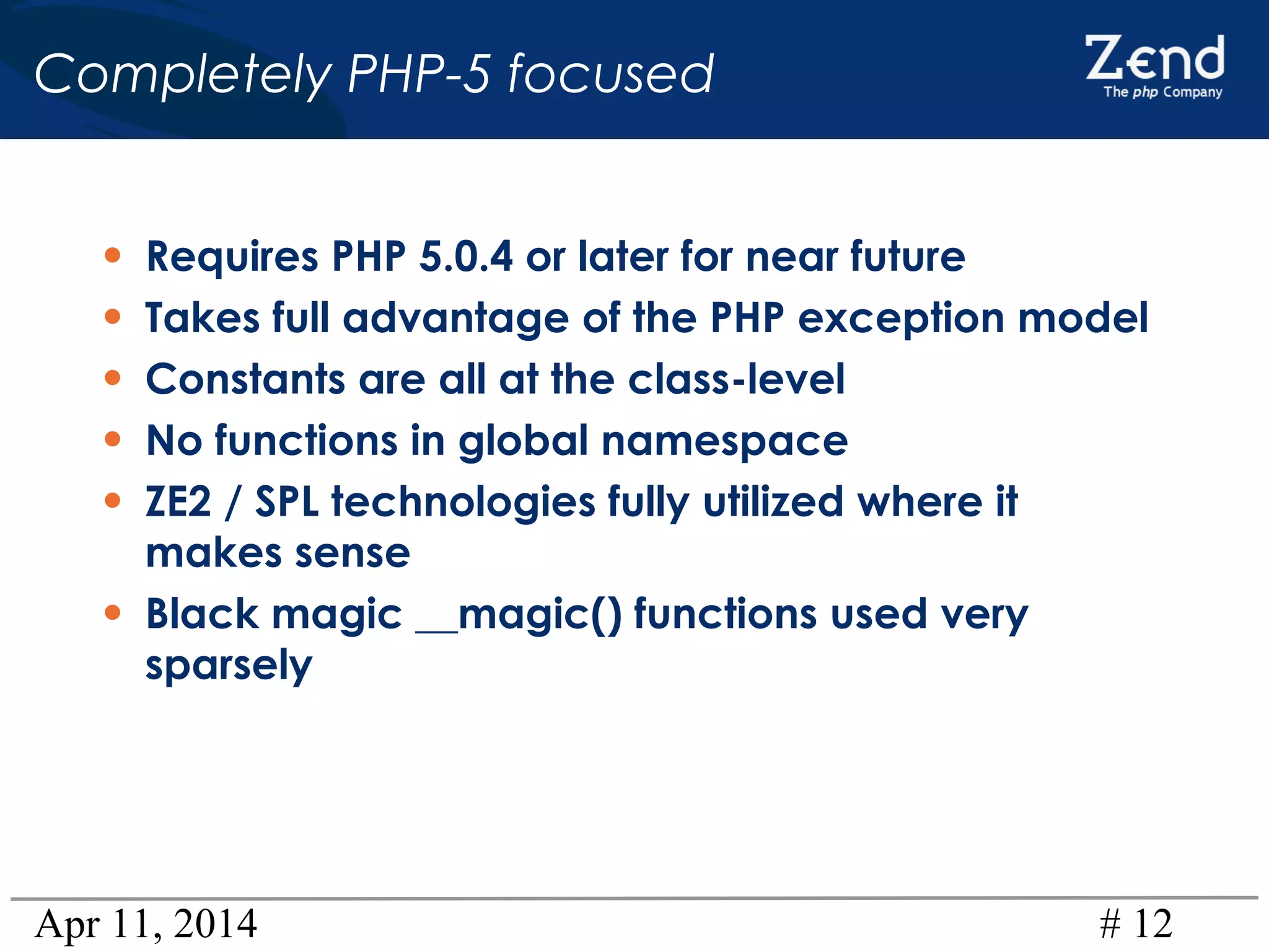 Apr 11, 2014 # 12
Completely PHP-5 focused
• Requires PHP 5.0.4 or later for near future
• Takes full advantage of the PHP exception model
• Constants are all at the class-level
• No functions in global namespace
• ZE2 / SPL technologies fully utilized where it
makes sense
• Black magic __magic() functions used very
sparsely
 