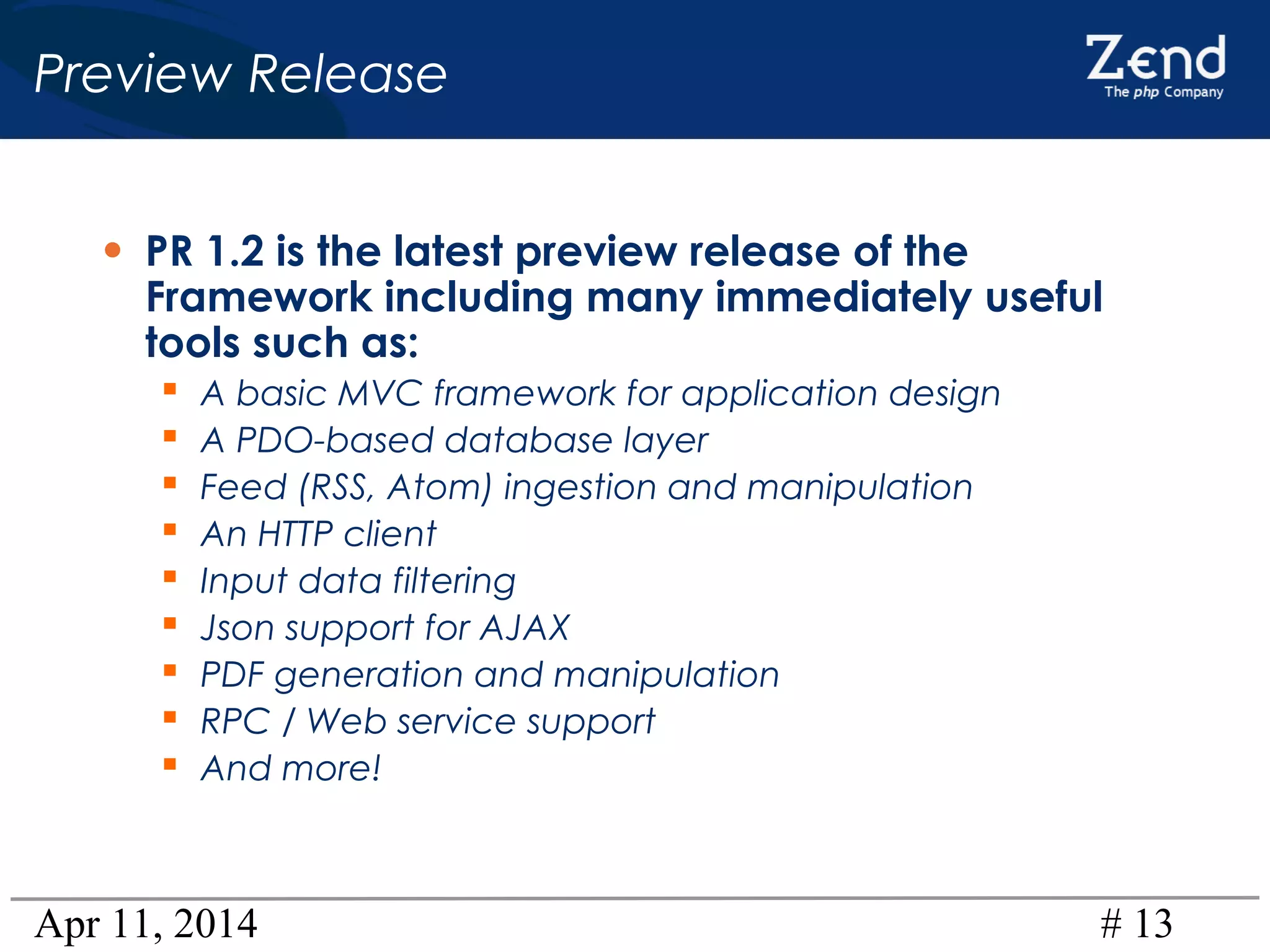 Apr 11, 2014 # 13
Preview Release
• PR 1.2 is the latest preview release of the
Framework including many immediately useful
tools such as:
 A basic MVC framework for application design
 A PDO-based database layer
 Feed (RSS, Atom) ingestion and manipulation
 An HTTP client
 Input data filtering
 Json support for AJAX
 PDF generation and manipulation
 RPC / Web service support
 And more!
 