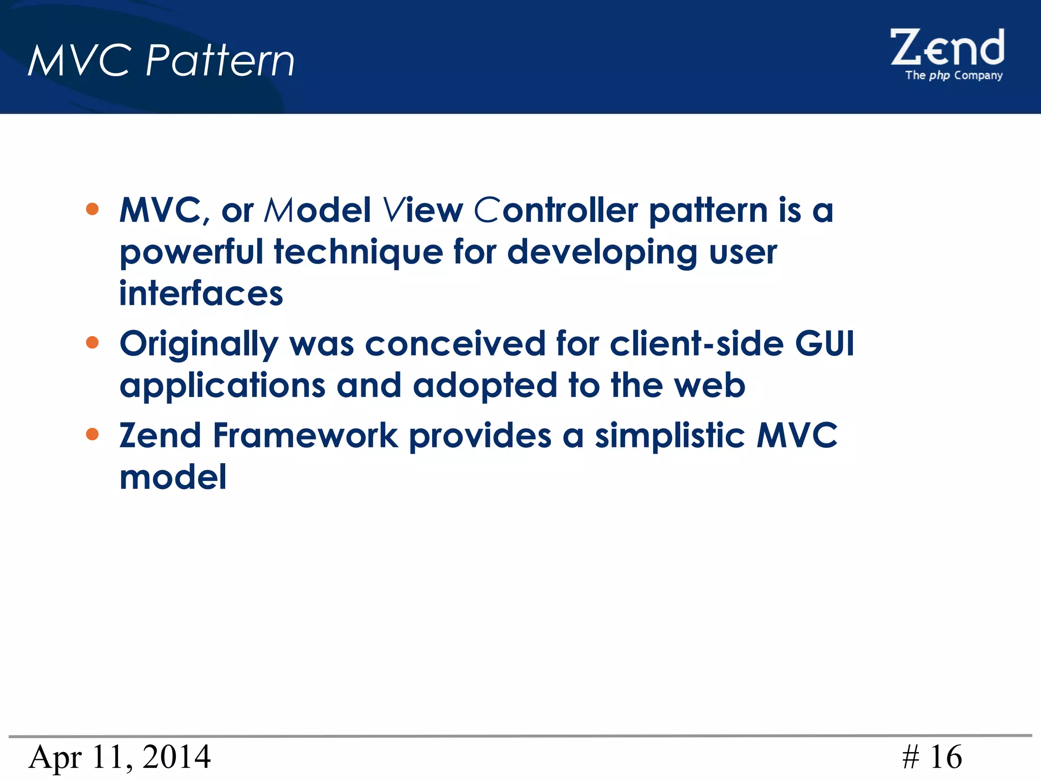 Apr 11, 2014 # 16
MVC Pattern
• MVC, or Model View Controller pattern is a
powerful technique for developing user
interfaces
• Originally was conceived for client-side GUI
applications and adopted to the web
• Zend Framework provides a simplistic MVC
model
 