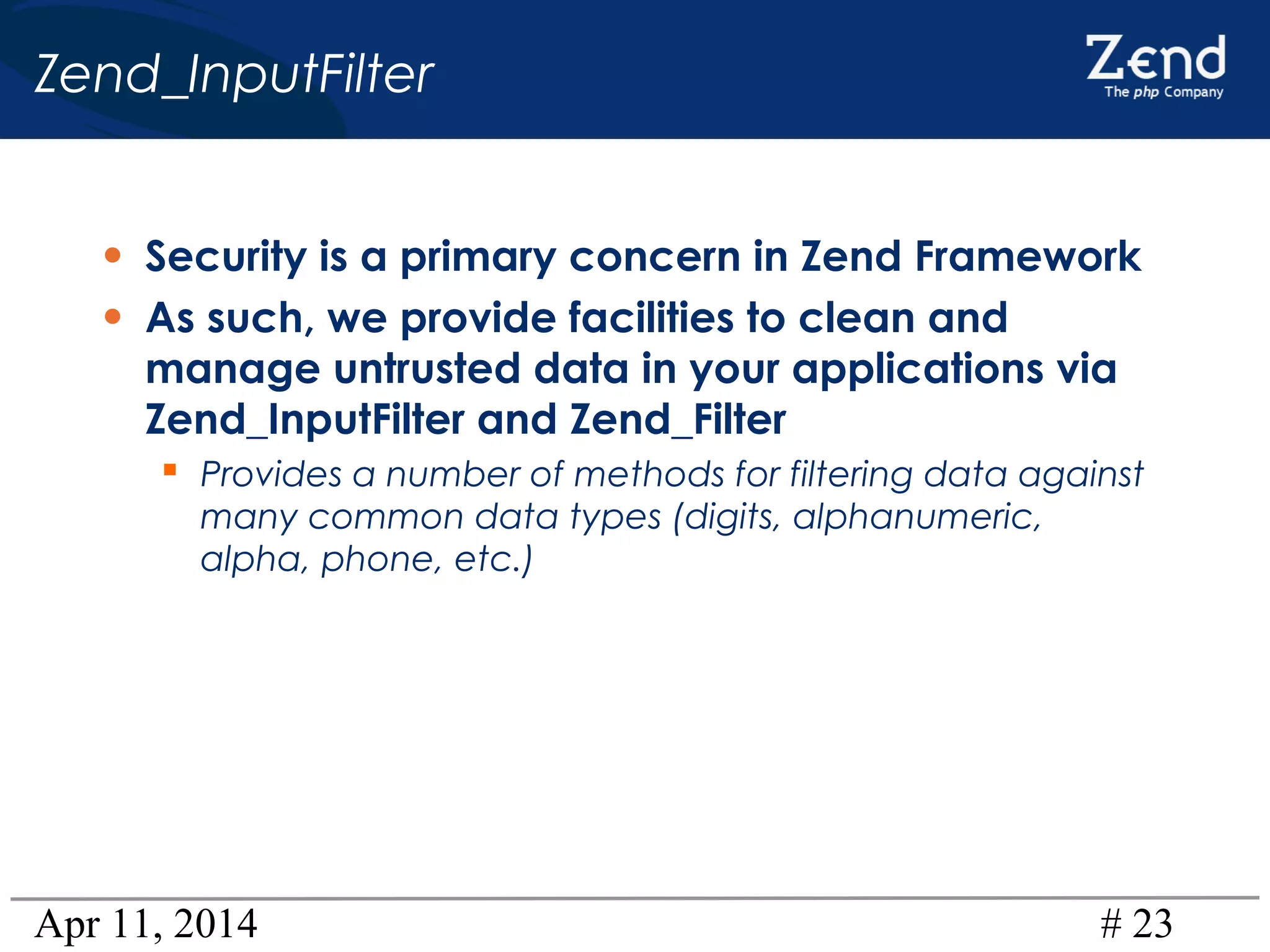 Apr 11, 2014 # 23
Zend_InputFilter
• Security is a primary concern in Zend Framework
• As such, we provide facilities to clean and
manage untrusted data in your applications via
Zend_InputFilter and Zend_Filter
 Provides a number of methods for filtering data against
many common data types (digits, alphanumeric,
alpha, phone, etc.)
 