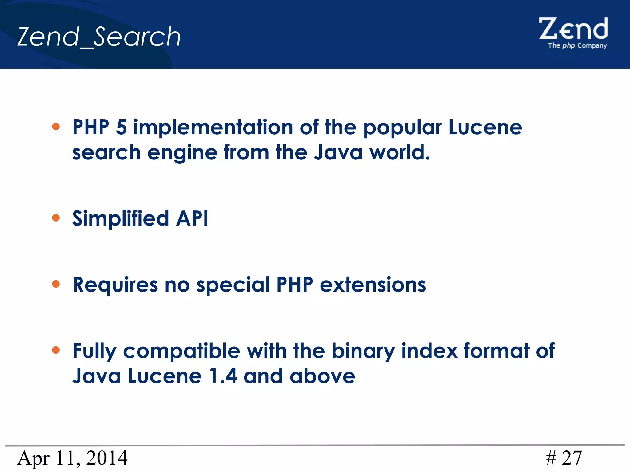 Apr 11, 2014 # 27
Zend_Search
• PHP 5 implementation of the popular Lucene
search engine from the Java world.
• Simplified API
• Requires no special PHP extensions
• Fully compatible with the binary index format of
Java Lucene 1.4 and above
 