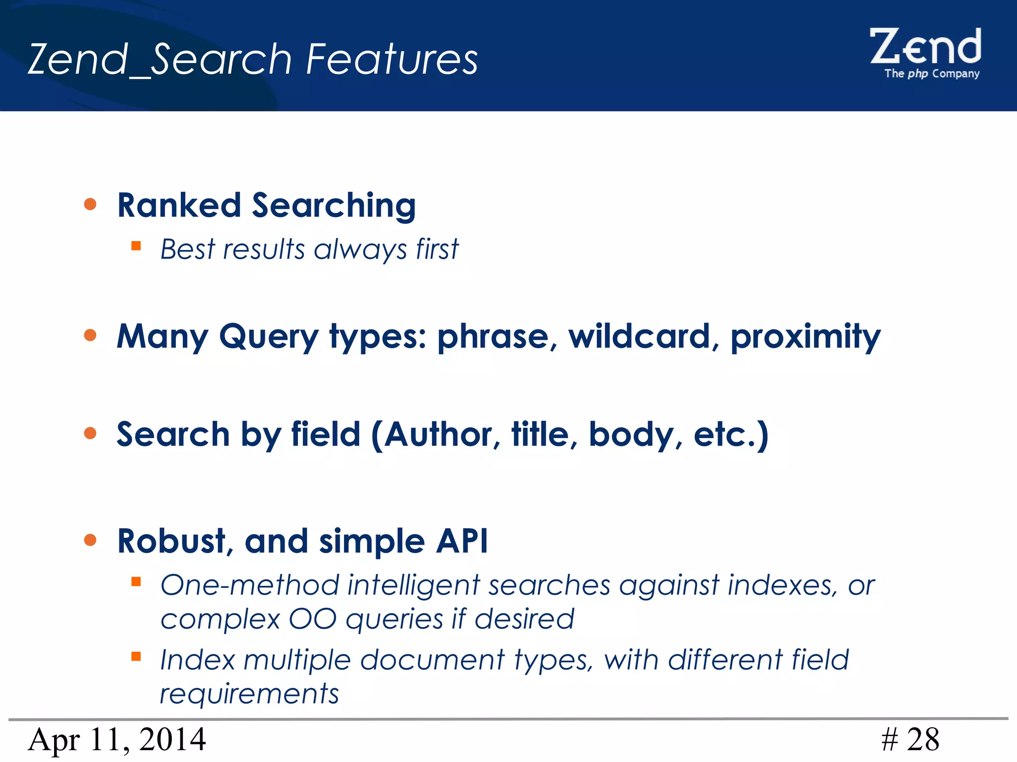 Apr 11, 2014 # 28
Zend_Search Features
• Ranked Searching
 Best results always first
• Many Query types: phrase, wildcard, proximity
• Search by field (Author, title, body, etc.)
• Robust, and simple API
 One-method intelligent searches against indexes, or
complex OO queries if desired
 Index multiple document types, with different field
requirements
 