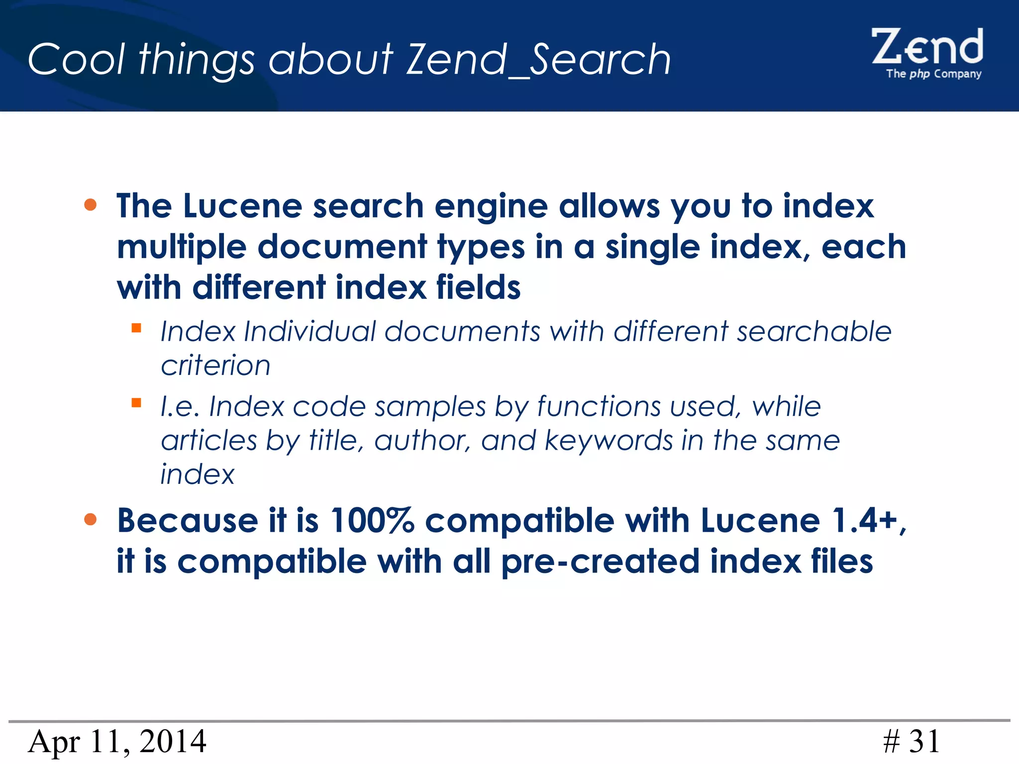 Apr 11, 2014 # 31
Cool things about Zend_Search
• The Lucene search engine allows you to index
multiple document types in a single index, each
with different index fields
 Index Individual documents with different searchable
criterion
 I.e. Index code samples by functions used, while
articles by title, author, and keywords in the same
index
• Because it is 100% compatible with Lucene 1.4+,
it is compatible with all pre-created index files
 