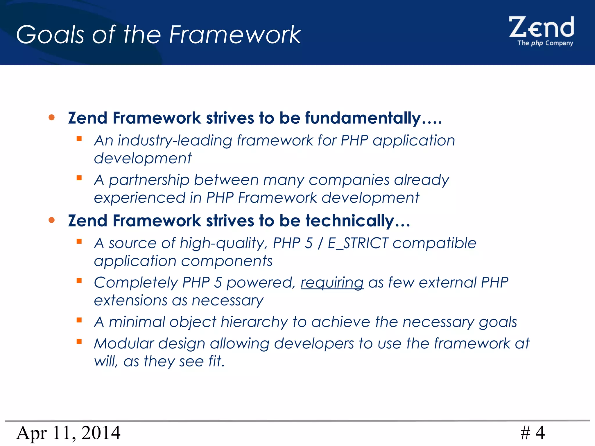 Apr 11, 2014 # 4
Goals of the Framework
• Zend Framework strives to be fundamentally….
 An industry-leading framework for PHP application
development
 A partnership between many companies already
experienced in PHP Framework development
• Zend Framework strives to be technically…
 A source of high-quality, PHP 5 / E_STRICT compatible
application components
 Completely PHP 5 powered, requiring as few external PHP
extensions as necessary
 A minimal object hierarchy to achieve the necessary goals
 Modular design allowing developers to use the framework at
will, as they see fit.
 