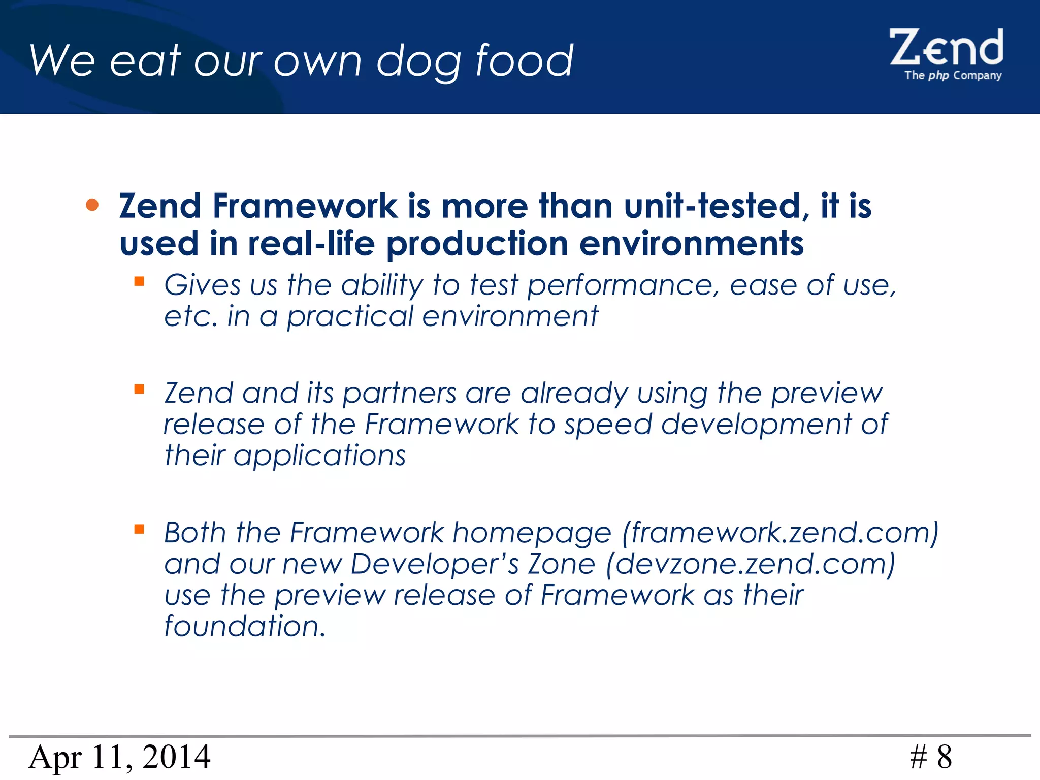 Apr 11, 2014 # 8
We eat our own dog food
• Zend Framework is more than unit-tested, it is
used in real-life production environments
 Gives us the ability to test performance, ease of use,
etc. in a practical environment
 Zend and its partners are already using the preview
release of the Framework to speed development of
their applications
 Both the Framework homepage (framework.zend.com)
and our new Developer’s Zone (devzone.zend.com)
use the preview release of Framework as their
foundation.
 