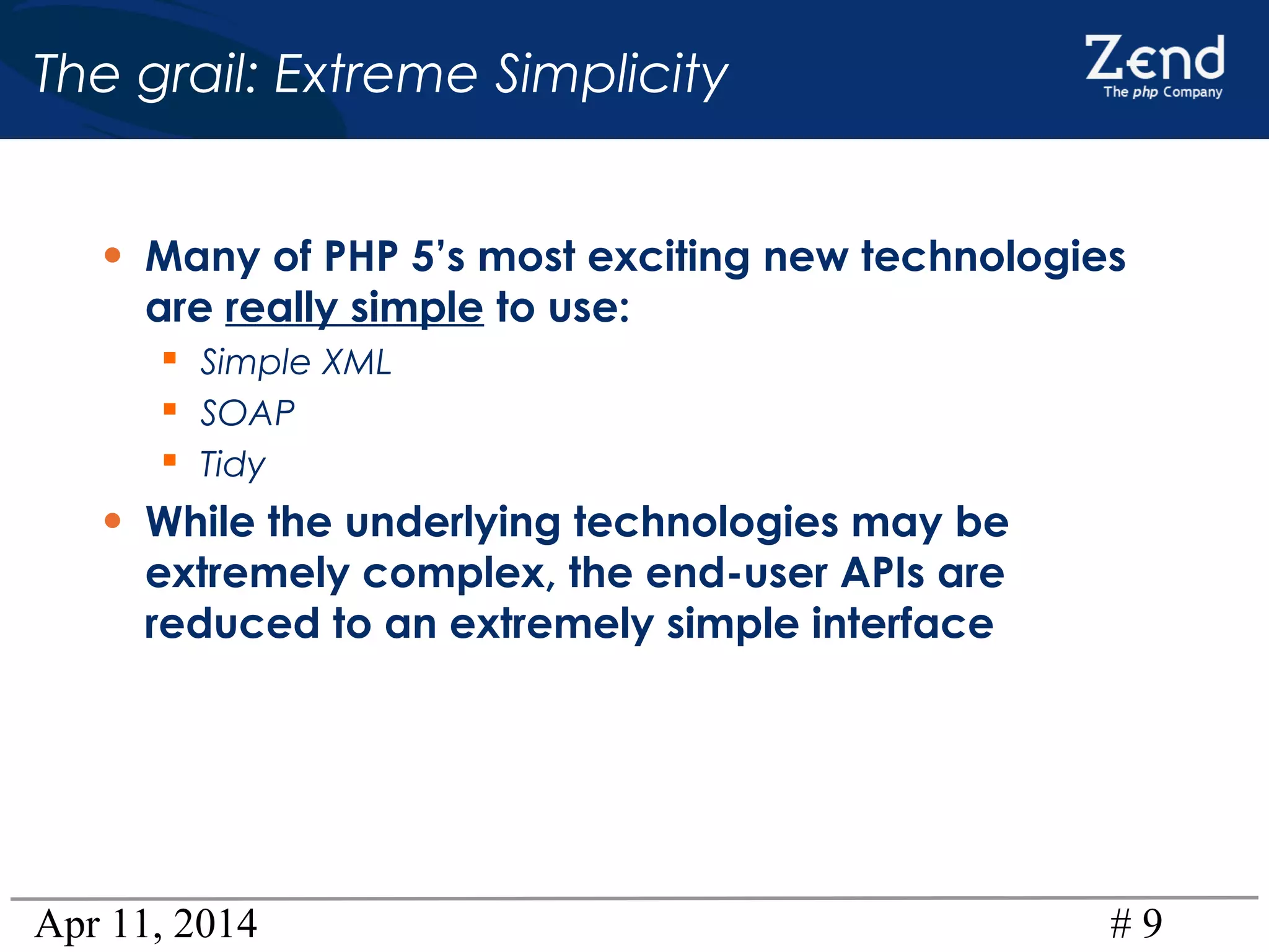 Apr 11, 2014 # 9
The grail: Extreme Simplicity
• Many of PHP 5’s most exciting new technologies
are really simple to use:
 Simple XML
 SOAP
 Tidy
• While the underlying technologies may be
extremely complex, the end-user APIs are
reduced to an extremely simple interface
 