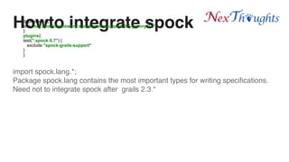 Howto integrate spock
import spock.lang.*;
Package spock.lang contains the most important types for writing specifications.
Need not to integrate spock after grails 2.3.*
dependency{
test "org.spockframework:spock-grails-support:0.7-groovy-2.0"
}
plugins{
test(":spock:0.7") {
exclude "spock-grails-support"
}
}
 
