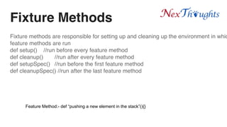 Fixture Methods
Fixture methods are responsible for setting up and cleaning up the environment in whic
feature methods are run
def setup() //run before every feature method
def cleanup() //run after every feature method
def setupSpec() //run before the first feature method
def cleanupSpec() //run after the last feature method
Feature Method:- def “pushing a new element in the stack”(){}
 