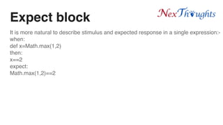 Expect block
It is more natural to describe stimulus and expected response in a single expression:-
when:
def x=Math.max(1,2)
then:
x==2
expect:
Math.max(1,2)==2
 