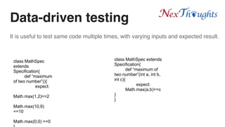 It is useful to test same code multiple times, with varying inputs and expected result.
Data-driven testing
class MathSpec
extends
Specification{
def “maximum
of two number”(){
expect:
Math.max(1,2)==2
Math.max(10,9)
==10
Math.max(0,0) ==0
class MathSpec extends
Specification{
def “maximum of
two number”(int a, int b,
int c){
expect:
Math.max(a,b)==c
}
}
 