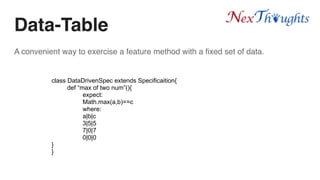 Data-Table
A convenient way to exercise a feature method with a fixed set of data.
class DataDrivenSpec extends Specificaition{
def “max of two num”(){
expect:
Math.max(a,b)==c
where:
a|b|c
3|5|5
7|0|7
0|0|0
}
}
 