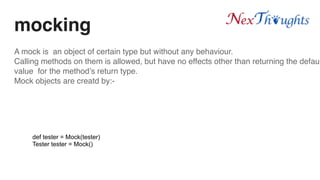 mocking
A mock is an object of certain type but without any behaviour.
Calling methods on them is allowed, but have no effects other than returning the defaul
value for the method’s return type.
Mock objects are creatd by:-
def tester = Mock(tester)
Tester tester = Mock()
 