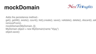 mockDomain
Adds the persistence method:-
get(), getAll(), exists(), count(), list(),create(), save(), validate(), delete(), discard(), add
removeFrom().
mockDomain(MyDomain, [])
MyDomain object = new MyDomain(name:”Vijay”)
object.save()
 