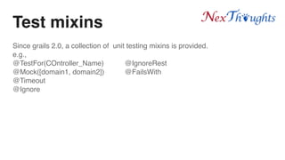 Test mixins
Since grails 2.0, a collection of unit testing mixins is provided.
e.g.,
@TestFor(COntroller_Name) @IgnoreRest
@Mock([domain1, domain2]) @FailsWith
@Timeout
@Ignore
 