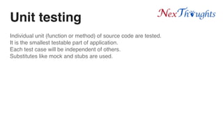 Unit testing
Individual unit (function or method) of source code are tested.
It is the smallest testable part of application.
Each test case will be independent of others.
Substitutes like mock and stubs are used.
 