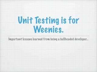 Unit Testing is for
           Weenies.
Important lessons learned from being a bullheaded developer...
 