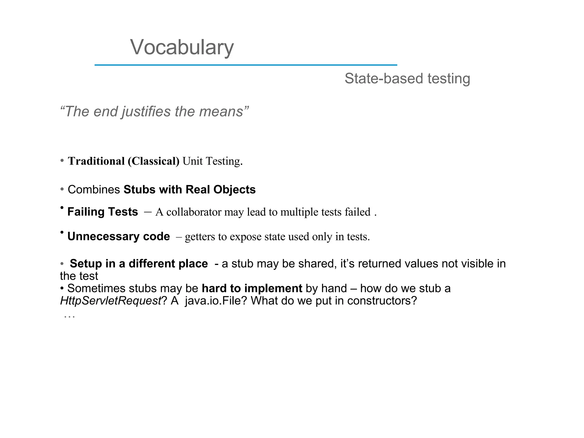 ____________________________ Vocabulary “ The end justifies the means” State-based testing Traditional (Classical)  Unit Testing . Combines  Stubs with Real Objects Failing Tests   –  A collaborator may lead to multiple tests failed   . Unnecessary code   – getters to expose state used only in tests.   Setup in a different place  - a stub may be shared, it’s returned values not visible in the test Sometimes stubs may be  hard to implement  by hand   – how do we stub a  HttpServletRequest ? A  java.io.File? What do we put in constructors? … 