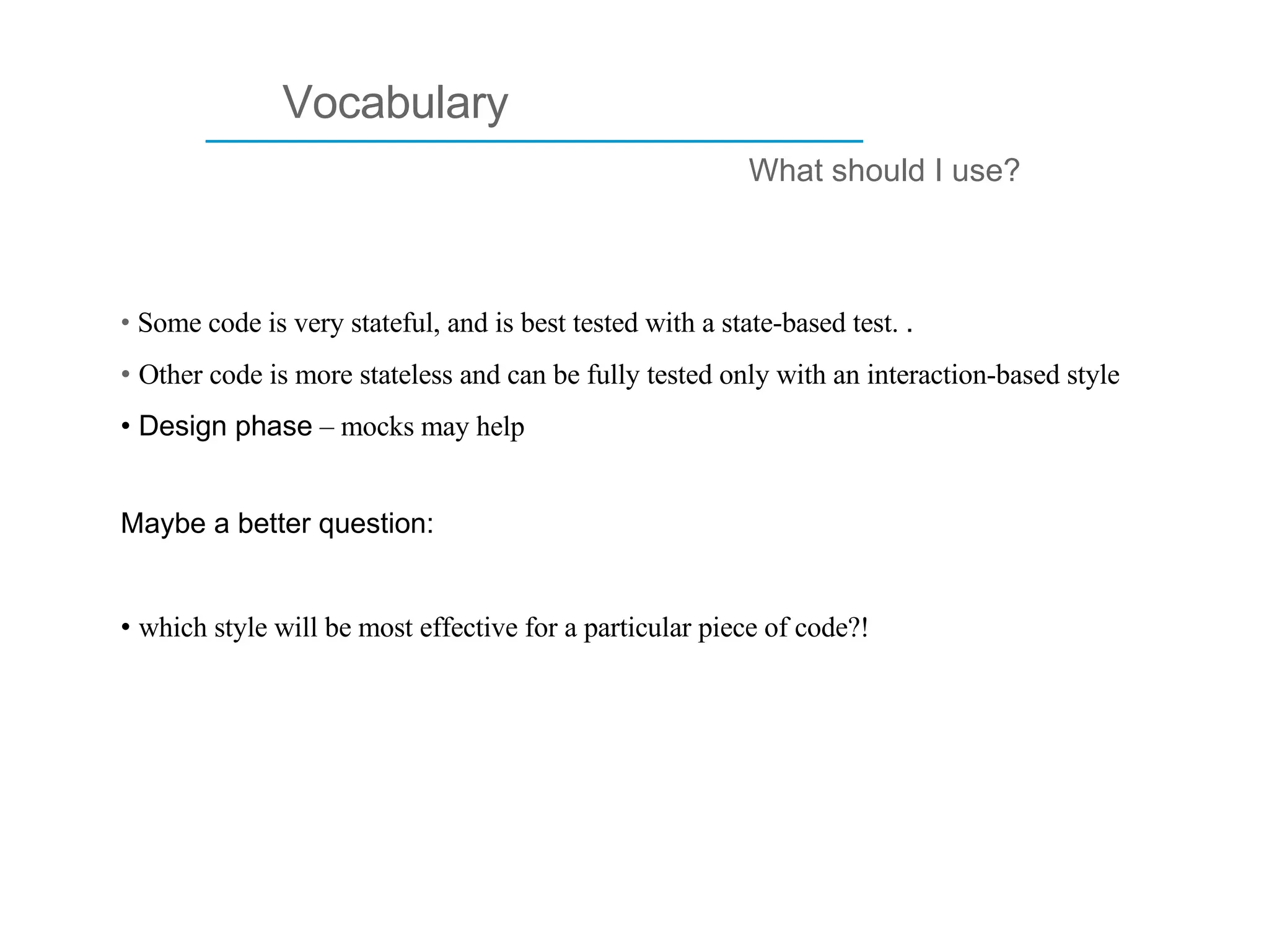 ____________________________ Vocabulary What should I use? Some code is very stateful, and is best tested with a state-based test.  . Other code is more stateless and can be fully tested only with an interaction-based style Design phase  – mocks may help  Maybe a better question: which style will be most effective for a particular piece of code?!  