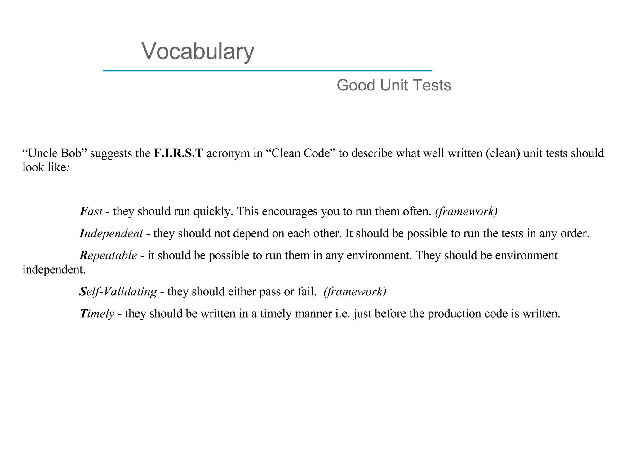 ____________________________ Vocabulary Good Unit Tests “ Uncle Bob” suggests the  F.I.R.S.T  acronym in “Clean Code” to describe what well written (clean) unit tests should look like : F ast -  they should run quickly. This encourages you to run them often.  (framework)  I ndependent -  they should not depend on each other. It should be possible to run the tests in any order.   R epeatable -  it should be possible to run them in any environment. They should be environment independent.  S elf-Validating -  they should either pass or fail.   (framework) T imely -  they should be written in a timely manner i.e. just before the production code is written.   