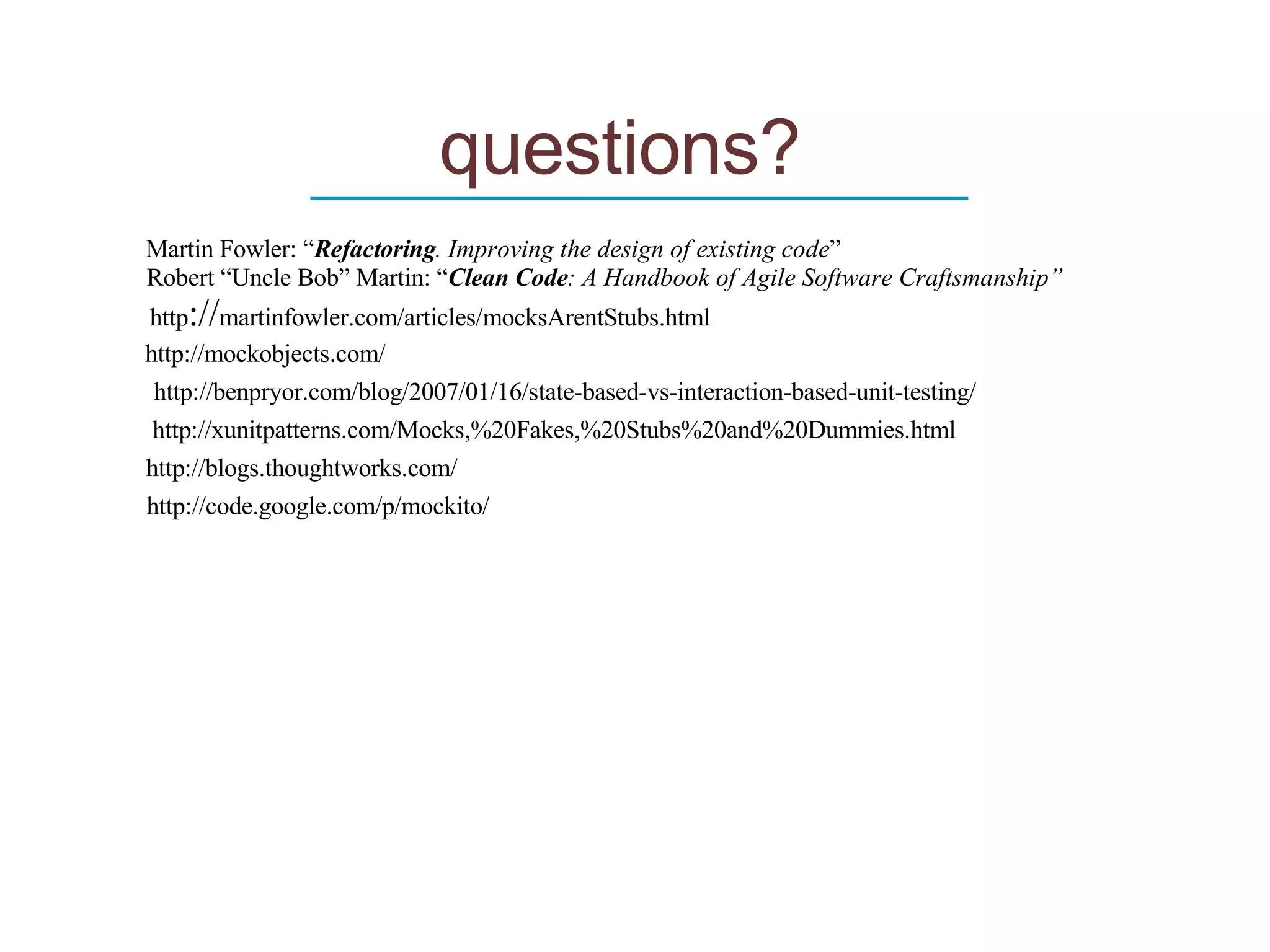 questions? ____________________________ http :// martinfowler.com/articles/mocksArentStubs.html http://code.google.com/p/mockito/ http://xunitpatterns.com/Mocks,%20Fakes,%20Stubs%20and%20Dummies.html Martin Fowler: “ Refactoring . Improving the design of existing code ” http://blogs.thoughtworks.com/ Robert “Uncle Bob” Martin: “ Clean Code : A Handbook of Agile Software Craftsmanship” http://mockobjects.com/ http://benpryor.com/blog/2007/01/16/state-based-vs-interaction-based-unit-testing/ 