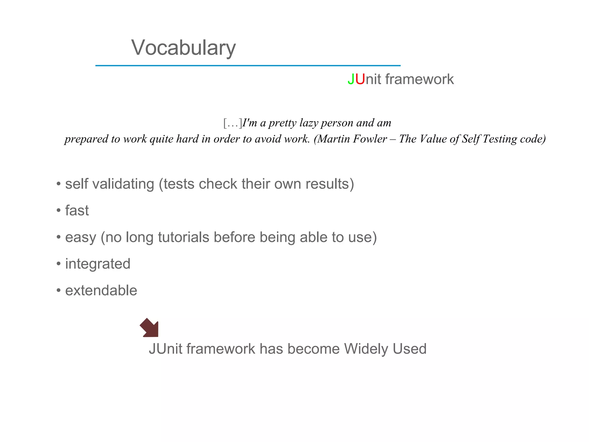 ____________________________ Vocabulary […] I'm a pretty lazy person and am prepared to work quite hard in order to avoid work. (Martin Fowler – The Value of Self Testing code) self validating (tests check their own results) fast easy (no long tutorials before being able to use) integrated extendable J U nit framework JUnit framework has become Widely Used 