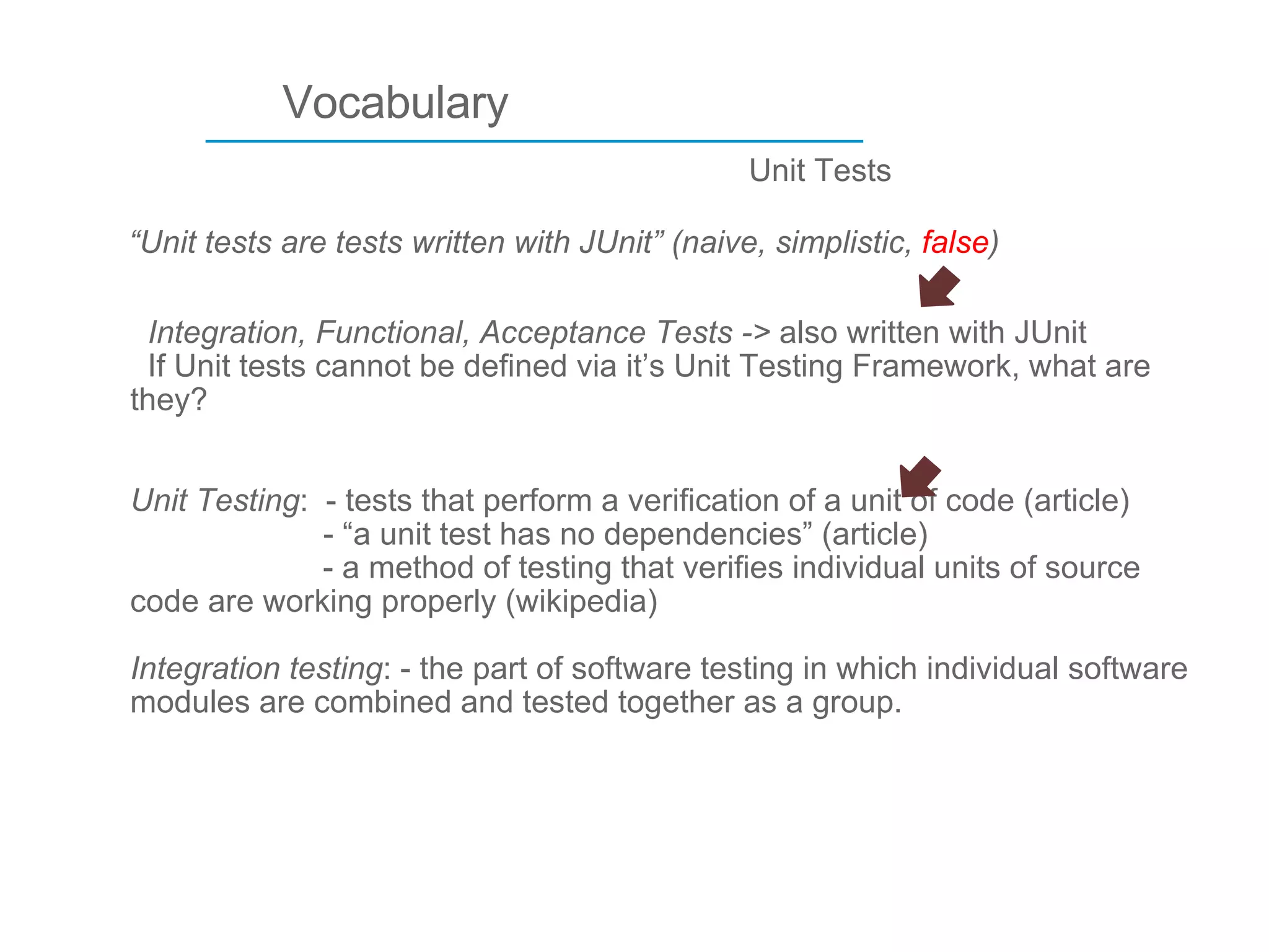 ____________________________ Vocabulary “ Unit tests are tests written with JUnit” (naive, simplistic,  false ) Unit Tests Integration, Functional, Acceptance Tests ->  also written with JUnit   If Unit tests cannot be defined via it’s Unit Testing Framework, what are they? Unit Testing :  - tests that perform a verification of a unit of code (article)    - “a unit test has no dependencies” (article) - a method of testing that verifies individual units of source code are working properly (wikipedia) Integration testing : - the part of software testing in which individual software modules are combined and tested together as a group.   