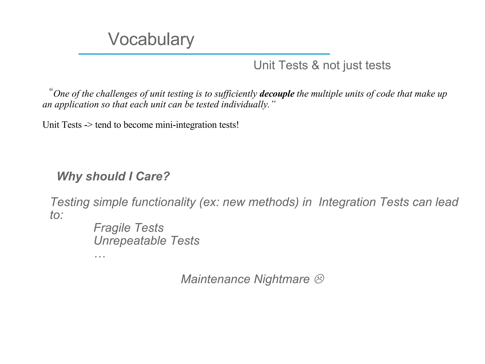 ____________________________ Vocabulary Unit Tests & not just tests “ One of the challenges of unit testing is to sufficiently  decouple  the multiple units of code that make up an application so that each unit can be tested individually.”   Unit Tests -> tend to become mini-integration tests!  Why should I Care? Testing simple functionality (ex: new methods) in  Integration Tests can lead to: Fragile Tests Unrepeatable Tests …  Maintenance Nightmare   