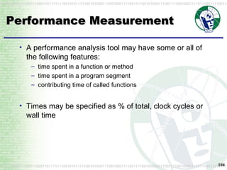 Performance Measurement A performance analysis tool may have some or all of the following features: time spent in a function or method time spent in a program segment contributing time of called functions Times may be specified as % of total, clock cycles or wall time 