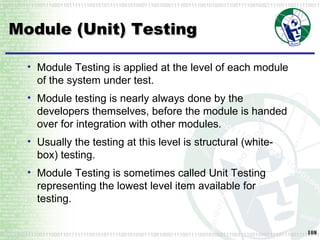 Module (Unit) Testing Module Testing is applied at the level of each module of the system under test. Module testing is nearly always done by the developers themselves, before the module is handed over for integration with other modules. Usually the testing at this level is structural (white-box) testing. Module Testing is sometimes called Unit Testing representing the lowest level item available for testing. 