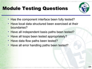 Module Testing Questions Has the component interface been fully tested?  Have local data structured been exercised at their boundaries?  Have all independent basis paths been tested?  Have all loops been tested appropriately?  Have data flow paths been tested?  Have all error handling paths been tested? 