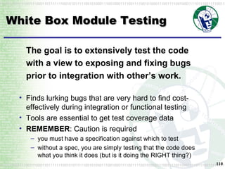 White Box Module Testing The goal is to extensively test the code with a view to exposing and fixing bugs prior to integration with other’s work. Finds lurking bugs that are very hard to find cost-effectively during integration or functional testing Tools are essential to get test coverage data REMEMBER : Caution is required you must have a specification against which to test without a spec, you are simply testing that the code does what you think it does (but is it doing the RIGHT thing?) 