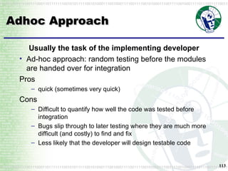 Adhoc Approach Usually the task of the implementing developer Ad-hoc approach: random testing before the modules are handed over for integration Pros quick (sometimes very quick) Cons Difficult to quantify how well the code was tested before integration Bugs slip through to later testing where they are much more difficult (and costly) to find and fix Less likely that the developer will design testable code 