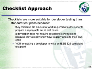 Checklist Approach Checklists are more suitable for developer testing than standard test plans because: they minimise the amount of work required of a developer to prepare a repeatable set of test cases a developer does not require detailed test instructions because they already know how to apply a test to their own code YOU try getting a developer to write an IEEE 829 compliant test plan! 