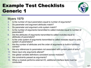 Example Test Checklists Generic 1 Myers 1979 Is the number of input parameters equal to number of arguments?  Do parameter and argument attributes match?  Do parameter and argument units system match?  Is the number of arguments transmitted to called modules equal to number of parameters?  Are the attributes of arguments transmitted to called modules equal to attributes of parameters?  Is the units system of arguments transmitted to called modules equal to units system of parameters?  Are the number of attributes and the order of arguments to built-in functions correct?  Are any references to parameters not associated with current point of entry?  Have input only arguments altered?  Are global variable definitions consistent across modules?  Are constraints passed as arguments?  When a module performs external I/O, additional interface tests must be conducted. 
