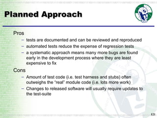 Planned Approach Pros tests are documented and can be reviewed and reproduced automated tests reduce the expense of regression tests a systematic approach means many more bugs are found early in the development process where they are least expensive to fix Cons Amount of test code (i.e. test harness and stubs) often outweighs the “real” module code (i.e. lots more work) Changes to released software will usually require updates to the test-suite 