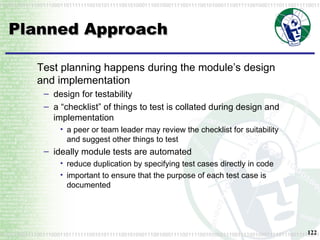 Planned Approach Test planning happens during the module’s design and implementation design for testability a “checklist” of things to test is collated during design and implementation a peer or team leader may review the checklist for suitability and suggest other things to test ideally module tests are automated reduce duplication by specifying test cases directly in code important to ensure that the purpose of each test case is documented 